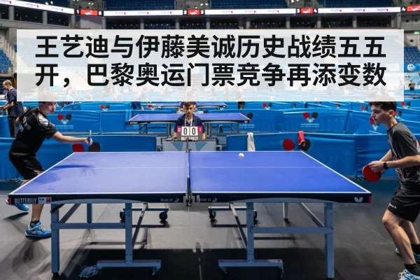 王艺迪与伊藤美诚历史战绩五五开，巴黎奥运门票竞争再添变数