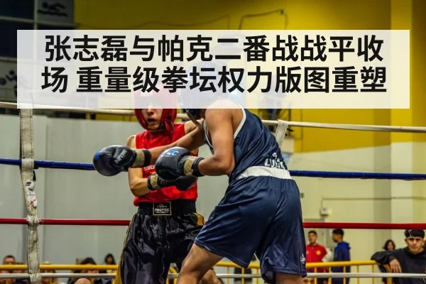 张志磊与帕克二番战战平收场 重量级拳坛权力版图重塑