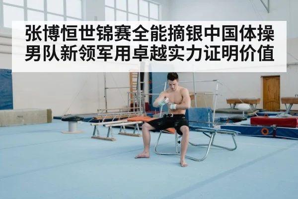 张博恒世锦赛全能摘银中国体操男队新领军用卓越实力证明价值